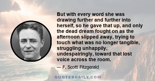 But with every word she was drawing further and further into herself, so he gave that up, and only the dead dream fought on as the afternoon slipped away, trying to touch what was no longer tangible, struggling