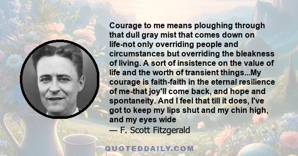 Courage to me means ploughing through that dull gray mist that comes down on life-not only overriding people and circumstances but overriding the bleakness of living. A sort of insistence on the value of life and the