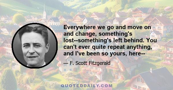 Everywhere we go and move on and change, something's lost--something's left behind. You can't ever quite repeat anything, and I've been so yours, here--