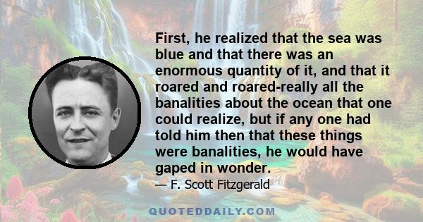 First, he realized that the sea was blue and that there was an enormous quantity of it, and that it roared and roared-really all the banalities about the ocean that one could realize, but if any one had told him then