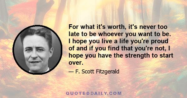 For what it's worth, it's never too late to be whoever you want to be. I hope you live a life you're proud of and if you find that you're not, I hope you have the strength to start over.