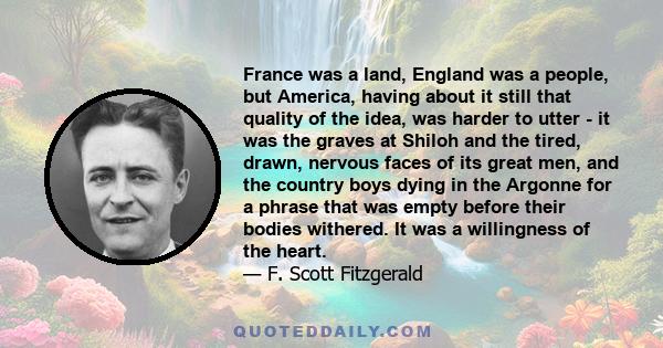 France was a land, England was a people, but America, having about it still that quality of the idea, was harder to utter - it was the graves at Shiloh and the tired, drawn, nervous faces of its great men, and the