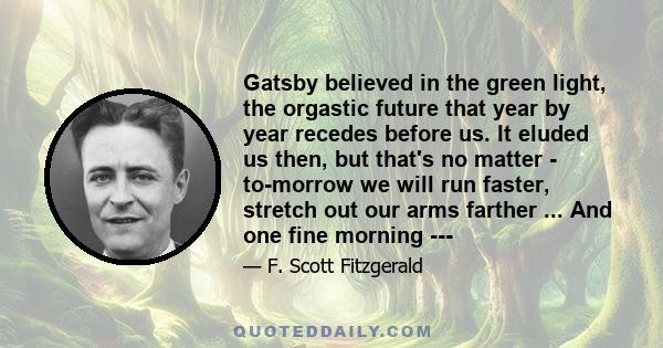 Gatsby believed in the green light, the orgastic future that year by year recedes before us. It eluded us then, but that's no matter - to-morrow we will run faster, stretch out our arms farther ... And one fine morning