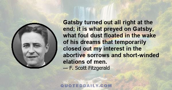 Gatsby turned out all right at the end; it is what preyed on Gatsby, what foul dust floated in the wake of his dreams that temporarily closed out my interest in the abortive sorrows and short-winded elations of men.