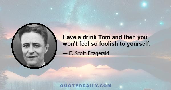 Have a drink Tom and then you won't feel so foolish to yourself.