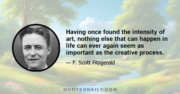 Having once found the intensity of art, nothing else that can happen in life can ever again seem as important as the creative process.