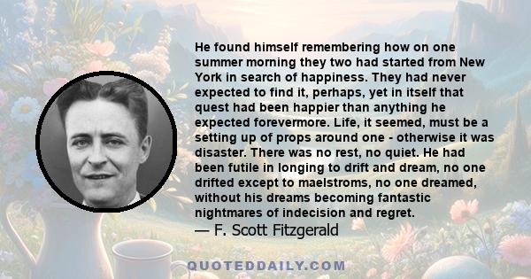 He found himself remembering how on one summer morning they two had started from New York in search of happiness. They had never expected to find it, perhaps, yet in itself that quest had been happier than anything he