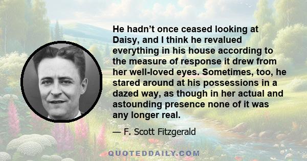 He hadn’t once ceased looking at Daisy, and I think he revalued everything in his house according to the measure of response it drew from her well-loved eyes. Sometimes, too, he stared around at his possessions in a