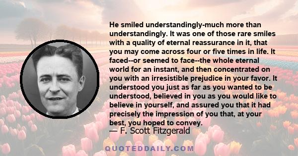 He smiled understandingly-much more than understandingly. It was one of those rare smiles with a quality of eternal reassurance in it, that you may come across four or five times in life. It faced--or seemed to