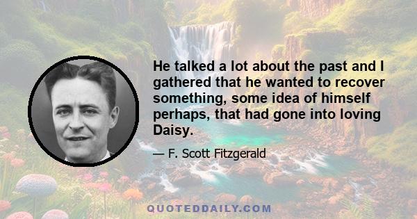 He talked a lot about the past, and I gathered that he wanted to recover something, some idea of himself perhaps, that had gone into loving Daisy. His life had been confused and disordered since then, but if he could