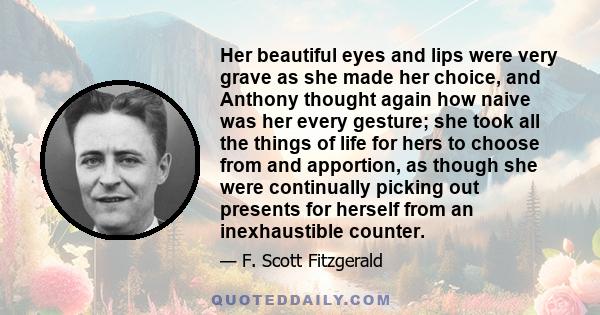 Her beautiful eyes and lips were very grave as she made her choice, and Anthony thought again how naive was her every gesture; she took all the things of life for hers to choose from and apportion, as though she were