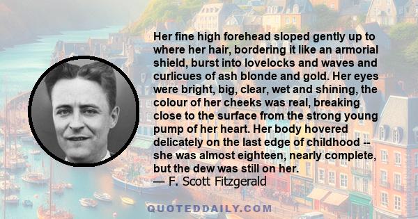 Her fine high forehead sloped gently up to where her hair, bordering it like an armorial shield, burst into lovelocks and waves and curlicues of ash blonde and gold. Her eyes were bright, big, clear, wet and shining,