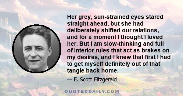 Her grey, sun-strained eyes stared straight ahead, but she had deliberately shifted our relations, and for a moment I thought I loved her. But I am slow-thinking and full of interior rules that act as brakes on my