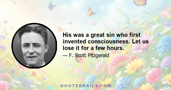 His was a great sin who first invented consciousness. Let us lose it for a few hours.