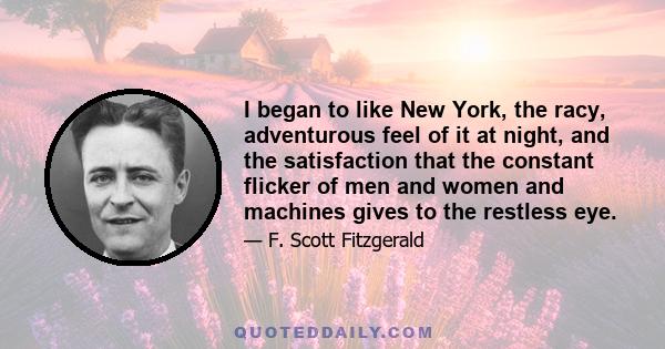 I began to like New York, the racy, adventurous feel of it at night, and the satisfaction that the constant flicker of men and women and machines gives to the restless eye.