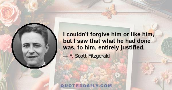 I couldn't forgive him or like him, but I saw that what he had done was, to him, entirely justified.