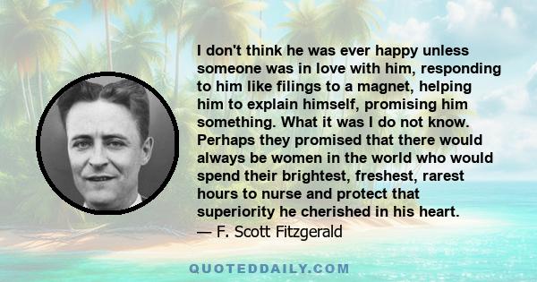 I don't think he was ever happy unless someone was in love with him, responding to him like filings to a magnet, helping him to explain himself, promising him something. What it was I do not know. Perhaps they promised