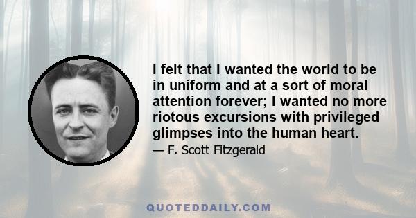 I felt that I wanted the world to be in uniform and at a sort of moral attention forever; I wanted no more riotous excursions with privileged glimpses into the human heart.