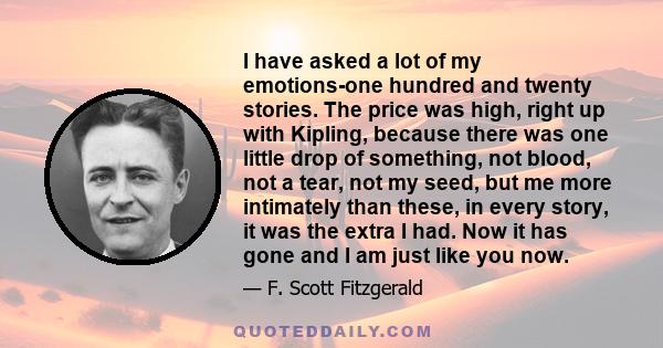 I have asked a lot of my emotions-one hundred and twenty stories. The price was high, right up with Kipling, because there was one little drop of something, not blood, not a tear, not my seed, but me more intimately