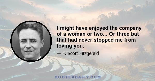 I might have enjoyed the company of a woman or two... Or three but that had never stopped me from loving you.