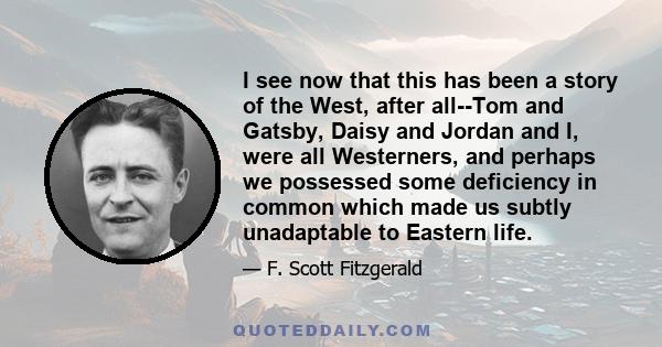 I see now that this has been a story of the West, after all--Tom and Gatsby, Daisy and Jordan and I, were all Westerners, and perhaps we possessed some deficiency in common which made us subtly unadaptable to Eastern