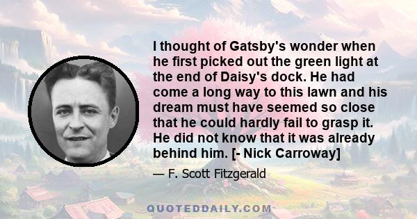 I thought of Gatsby's wonder when he first picked out the green light at the end of Daisy's dock. He had come a long way to this lawn and his dream must have seemed so close that he could hardly fail to grasp it. He did 