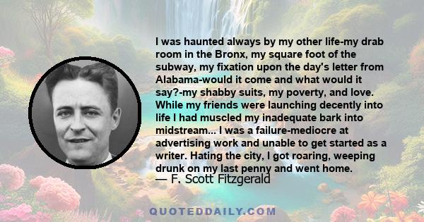 I was haunted always by my other life-my drab room in the Bronx, my square foot of the subway, my fixation upon the day's letter from Alabama-would it come and what would it say?-my shabby suits, my poverty, and love.