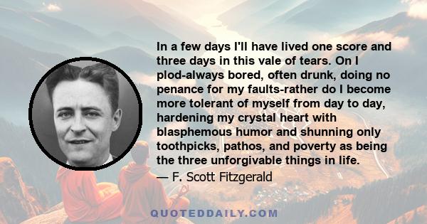 In a few days I'll have lived one score and three days in this vale of tears. On I plod-always bored, often drunk, doing no penance for my faults-rather do I become more tolerant of myself from day to day, hardening my