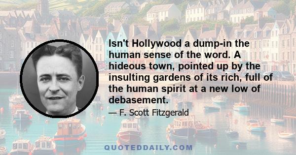 Isn't Hollywood a dump-in the human sense of the word. A hideous town, pointed up by the insulting gardens of its rich, full of the human spirit at a new low of debasement.