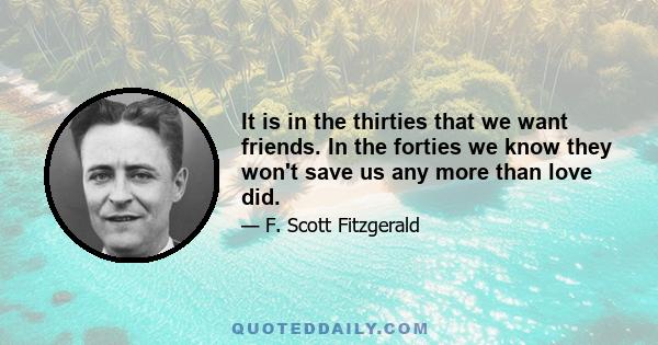 It is in the thirties that we want friends. In the forties we know they won't save us any more than love did.