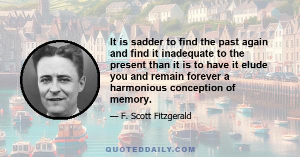 It is sadder to find the past again and find it inadequate to the present than it is to have it elude you and remain forever a harmonious conception of memory.