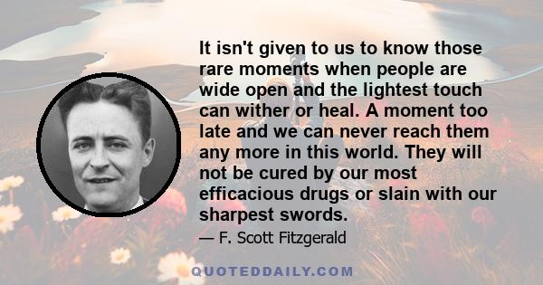 It isn't given to us to know those rare moments when people are wide open and the lightest touch can wither or heal. A moment too late and we can never reach them any more in this world. They will not be cured by our