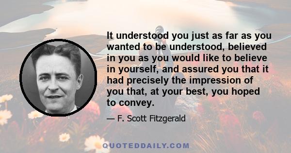 It understood you just as far as you wanted to be understood, believed in you as you would like to believe in yourself, and assured you that it had precisely the impression of you that, at your best, you hoped to convey.