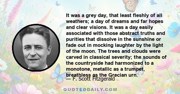 It was a grey day, that least fleshly of all weathers; a day of dreams and far hopes and clear visions. It was a day easily associated with those abstract truths and purities that dissolve in the sunshine or fade out in 