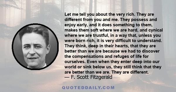 Let me tell you about the very rich. They are different from you and me. They possess and enjoy early, and it does something to them, makes them soft where we are hard, and cynical where we are trustful, in a way that,