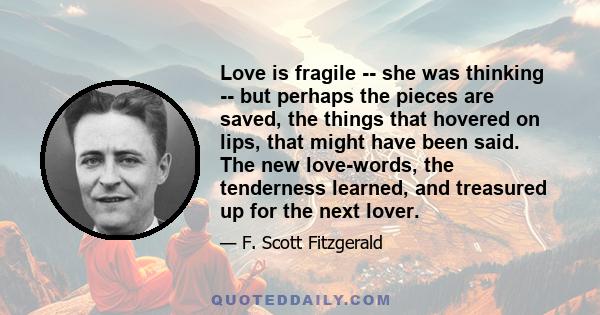 Love is fragile -- she was thinking -- but perhaps the pieces are saved, the things that hovered on lips, that might have been said. The new love-words, the tenderness learned, and treasured up for the next lover.