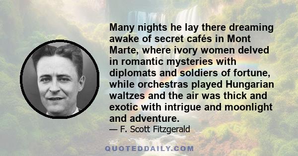 Many nights he lay there dreaming awake of secret cafés in Mont Marte, where ivory women delved in romantic mysteries with diplomats and soldiers of fortune, while orchestras played Hungarian waltzes and the air was