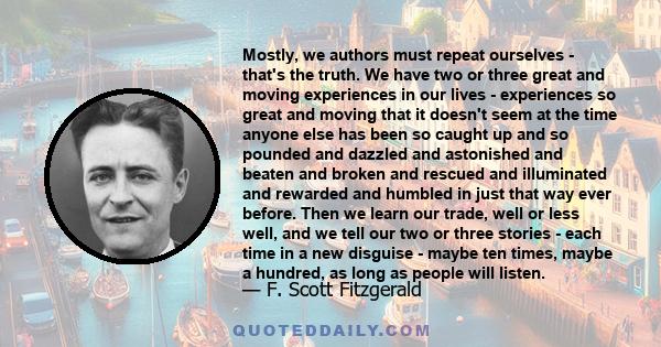 Mostly, we authors must repeat ourselves - that's the truth. We have two or three great and moving experiences in our lives - experiences so great and moving that it doesn't seem at the time anyone else has been so