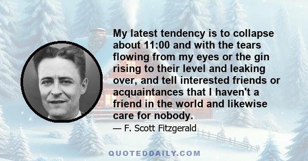 My latest tendency is to collapse about 11:00 and with the tears flowing from my eyes or the gin rising to their level and leaking over, and tell interested friends or acquaintances that I haven't a friend in the world