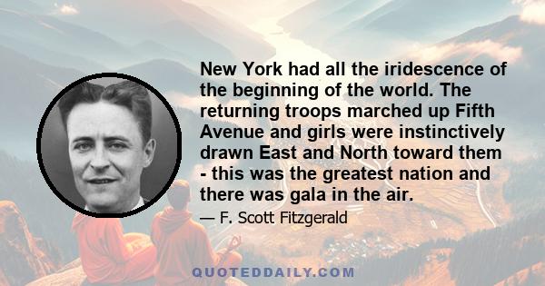 New York had all the iridescence of the beginning of the world. The returning troops marched up Fifth Avenue and girls were instinctively drawn East and North toward them - this was the greatest nation and there was