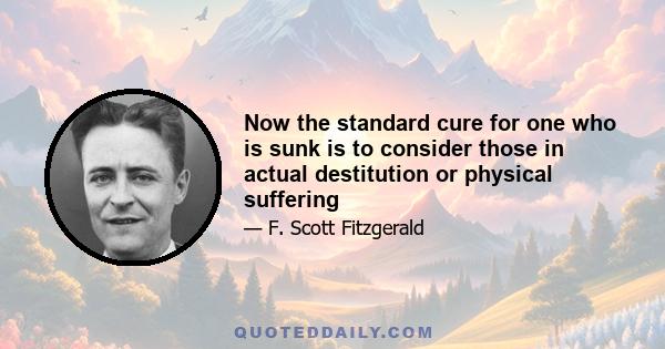 Now the standard cure for one who is sunk is to consider those in actual destitution or physical suffering