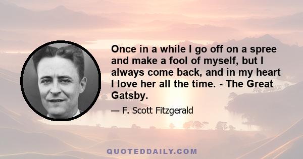 Once in a while I go off on a spree and make a fool of myself, but I always come back, and in my heart I love her all the time. - The Great Gatsby.