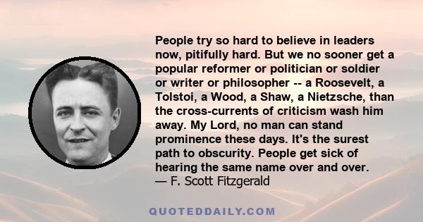 People try so hard to believe in leaders now, pitifully hard. But we no sooner get a popular reformer or politician or soldier or writer or philosopher -- a Roosevelt, a Tolstoi, a Wood, a Shaw, a Nietzsche, than the