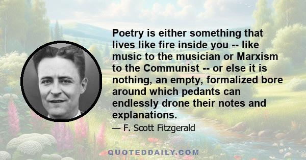 Poetry is either something that lives like fire inside you -- like music to the musician or Marxism to the Communist -- or else it is nothing, an empty, formalized bore around which pedants can endlessly drone their