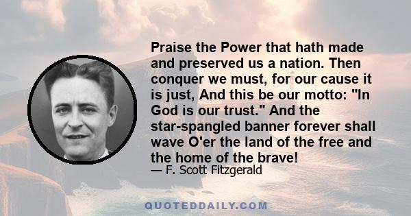 Praise the Power that hath made and preserved us a nation. Then conquer we must, for our cause it is just, And this be our motto: In God is our trust. And the star-spangled banner forever shall wave O'er the land of the 