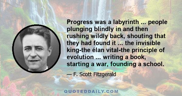 Progress was a labyrinth ... people plunging blindly in and then rushing wildly back, shouting that they had found it ... the invisible king-the élan vital-the principle of evolution ... writing a book, starting a war,