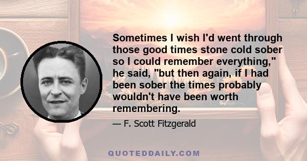 Sometimes I wish I'd went through those good times stone cold sober so I could remember everything, he said, but then again, if I had been sober the times probably wouldn't have been worth remembering.