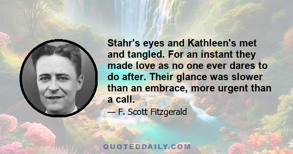 Stahr's eyes and Kathleen's met and tangled. For an instant they made love as no one ever dares to do after. Their glance was slower than an embrace, more urgent than a call.