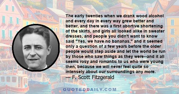 The early twenties when we drank wood alcohol and every day in every way grew better and better, and there was a first abortive shortening of the skirts, and girls all looked alike in sweater dresses, and people you