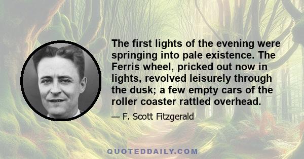 The first lights of the evening were springing into pale existence. The Ferris wheel, pricked out now in lights, revolved leisurely through the dusk; a few empty cars of the roller coaster rattled overhead.